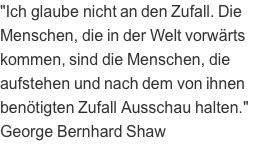 "Ich glaube nicht an den Zufall. Die Menschen, die in der Welt vorwärts kommen, sind die Menschen, die aufstehen und nach dem von ihnen benötigten Zufall Ausschau halten." George Bernhard Shaw